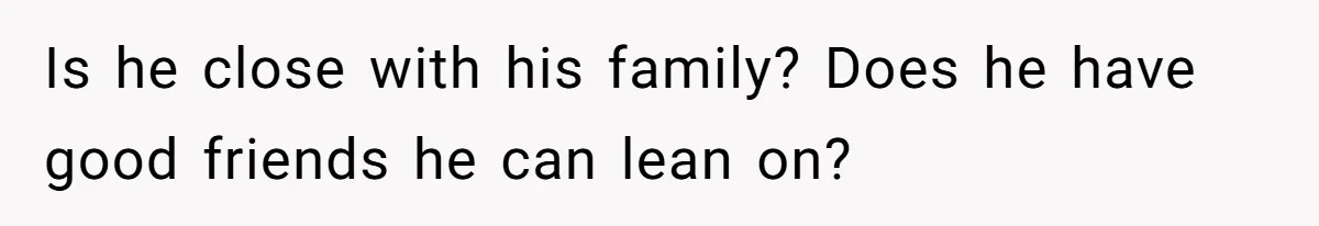 Is he close with his family? Does he have good friends he can lean on?