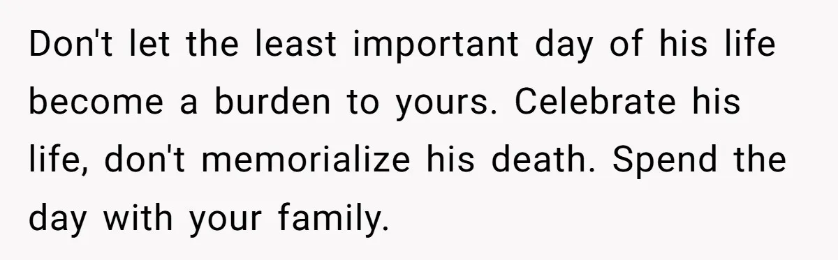Don't let the least important day of his life become a burden to yours. Celebrate his life, don't memorialize his death. Spend the day with your family.