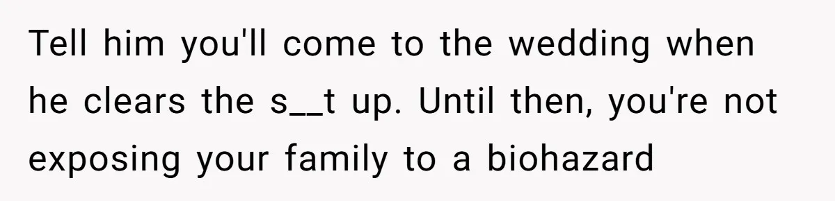 Protective Sister Refuses Brother's Emotional Plea For Family Attendance At His Upcoming Wedding Tell him you'll come to the wedding when he clears the s__t up. Until then, you're not exposing your family to a biohazard