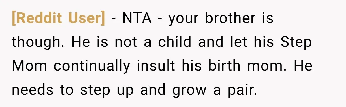 [Reddit User] − NTA - your brother is though. He is not a child and let his Step Mom continually insult his birth mom. He needs to step up and...
