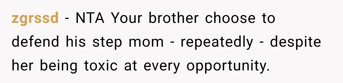 Protective Sister Refuses Brother's Emotional Plea For Family Attendance At His Upcoming Wedding zgrssd − NTA Your brother choose to defend his step mom - repeatedly - despite her being toxic at every opportunity.