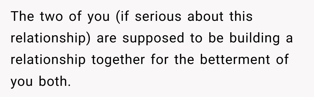 The two of you (if serious about this relationship) are supposed to be building a relationship together for the betterment of you both.