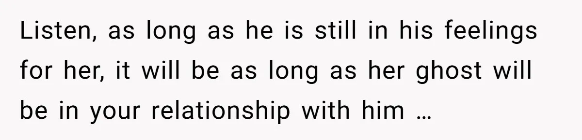 Listen, as long as he is still in his feelings for her, it will be as long as her ghost will be in your relationship with him …