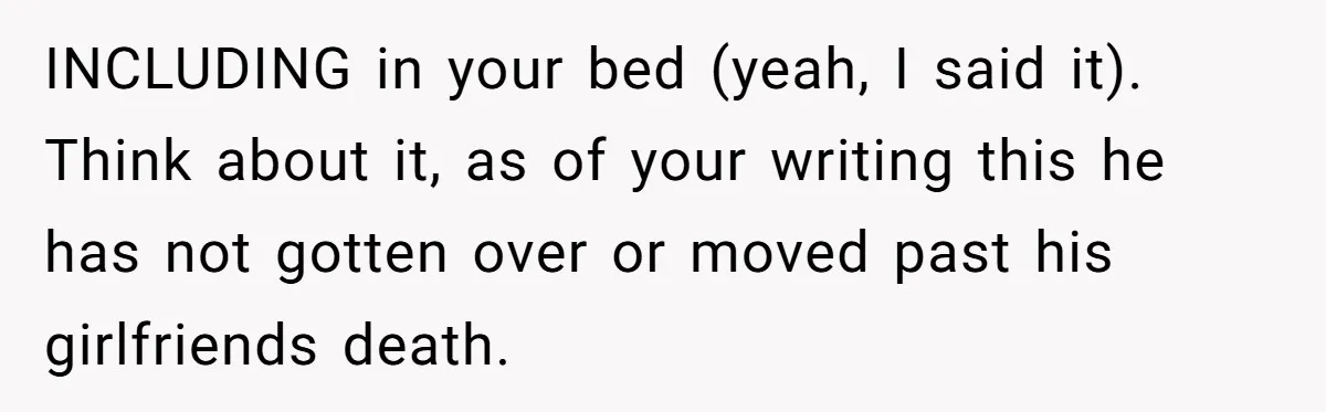 INCLUDING in your bed (yeah, I said it). Think about it, as of your writing this he has not gotten over or moved past his girlfriends death.