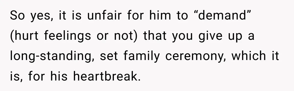 So yes, it is unfair for him to “demand” (hurt feelings or not) that you give up a long-standing, set family ceremony, which it is, for his heartbreak.