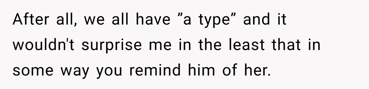 After all, we all have ”a type” and it wouldn't surprise me in the least that in some way you remind him of her.
