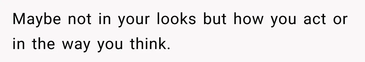 Maybe not in your looks but how you act or in the way you think.