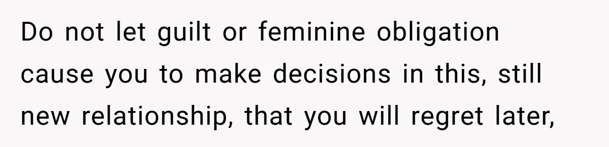 Do not let guilt or feminine obligation cause you to make decisions in this, still new relationship, that you will regret later,