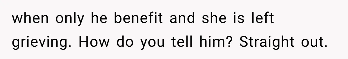 when only he benefit and she is left grieving. How do you tell him? Straight out.