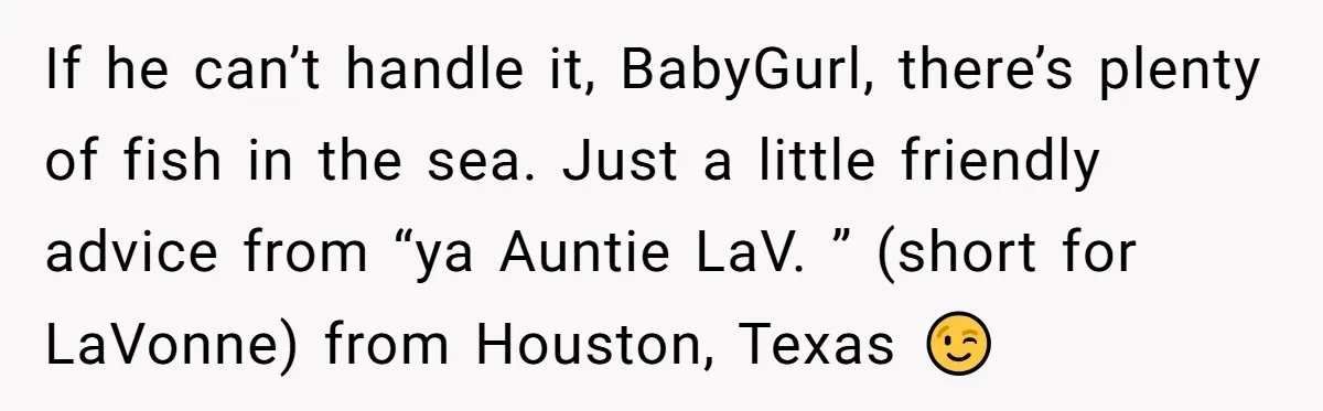 If he can’t handle it, BabyGurl, there’s plenty of fish in the sea. Just a little friendly advice from “ya Auntie LaV. ” (short for LaVonne) from Houston, Texas 😉