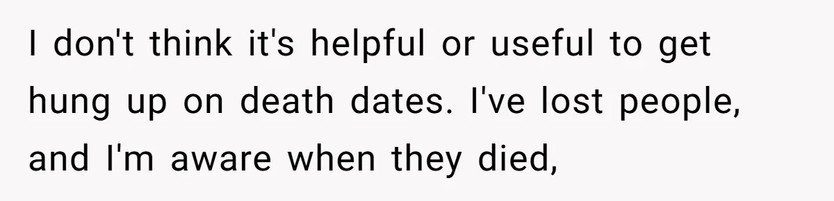 I don't think it's helpful or useful to get hung up on death dates. I've lost people, and I'm aware when they died,