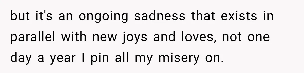 but it's an ongoing sadness that exists in parallel with new joys and loves, not one day a year I pin all my misery on.