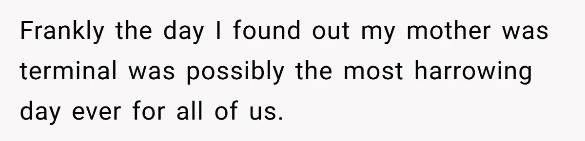 Frankly the day I found out my mother was terminal was possibly the most harrowing day ever for all of us.