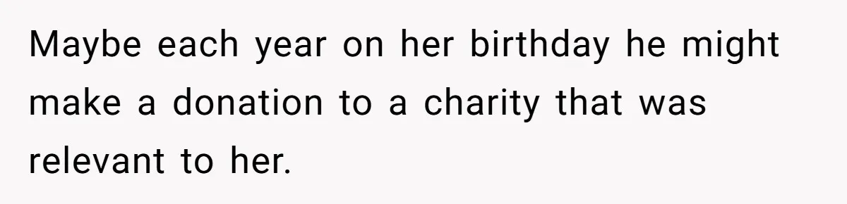 Maybe each year on her birthday he might make a donation to a charity that was relevant to her.