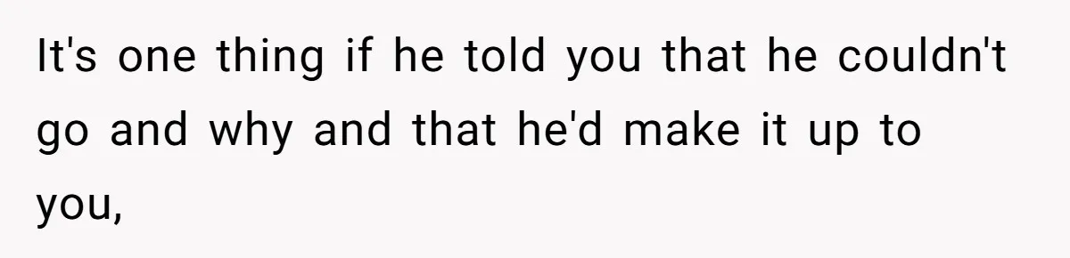 It's one thing if he told you that he couldn't go and why and that he'd make it up to you,