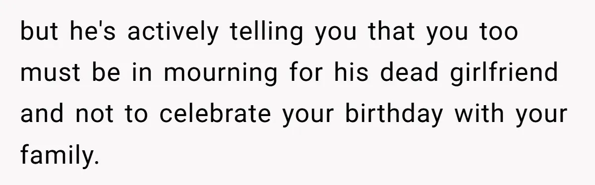 but he's actively telling you that you too must be in mourning for his dead girlfriend and not to celebrate your birthday with your family.