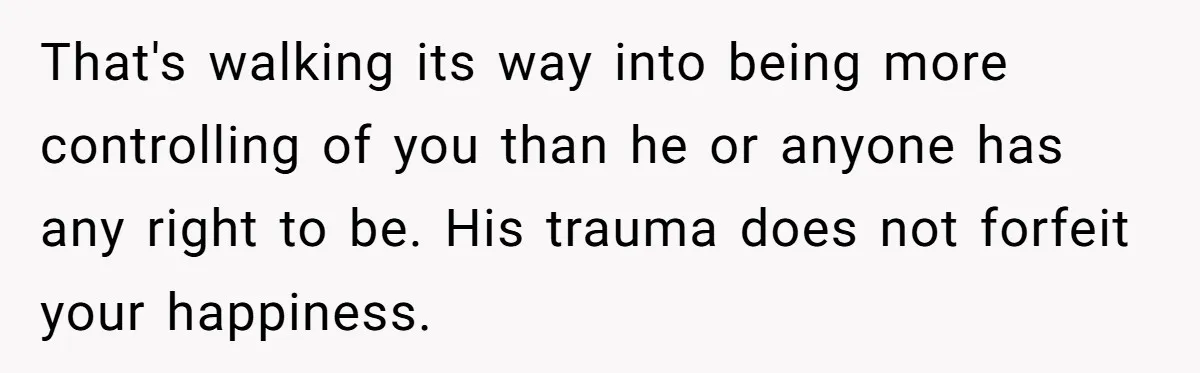 That's walking its way into being more controlling of you than he or anyone has any right to be. His trauma does not forfeit your happiness.
