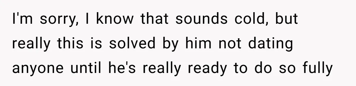 I'm sorry, I know that sounds cold, but really this is solved by him not dating anyone until he's really ready to do so fully