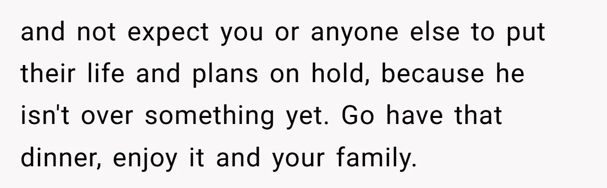 and not expect you or anyone else to put their life and plans on hold, because he isn't over something yet. Go have that dinner, enjoy it and your family.