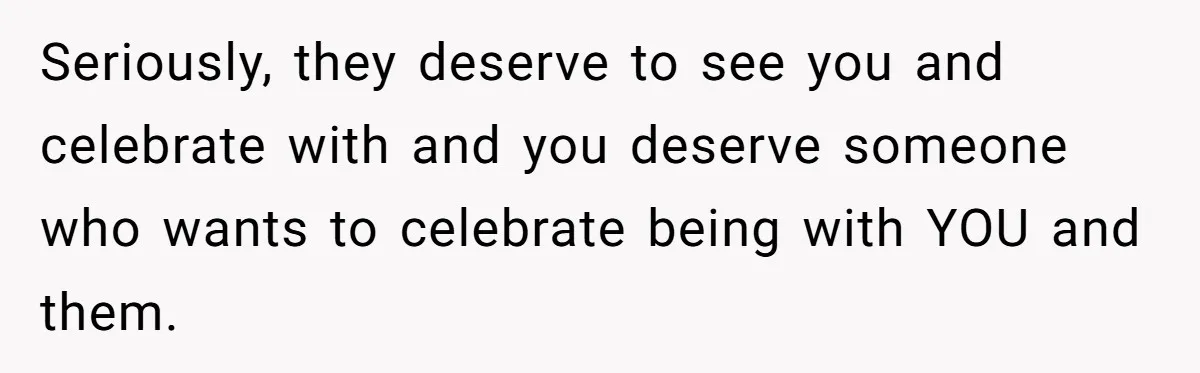 Seriously, they deserve to see you and celebrate with and you deserve someone who wants to celebrate being with YOU and them.