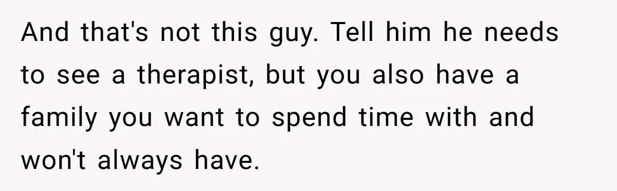 And that's not this guy. Tell him he needs to see a therapist, but you also have a family you want to spend time with and won't always have.