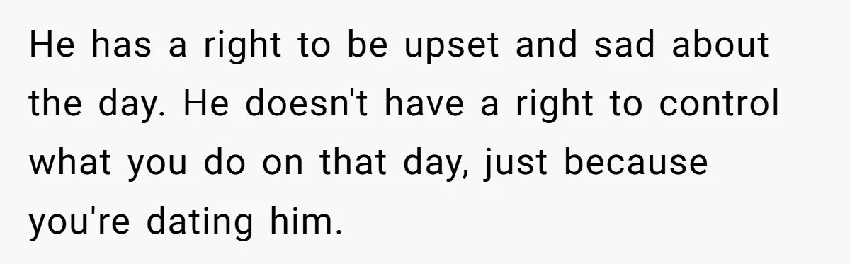 He has a right to be upset and sad about the day. He doesn't have a right to control what you do on that day, just because you're dating him.