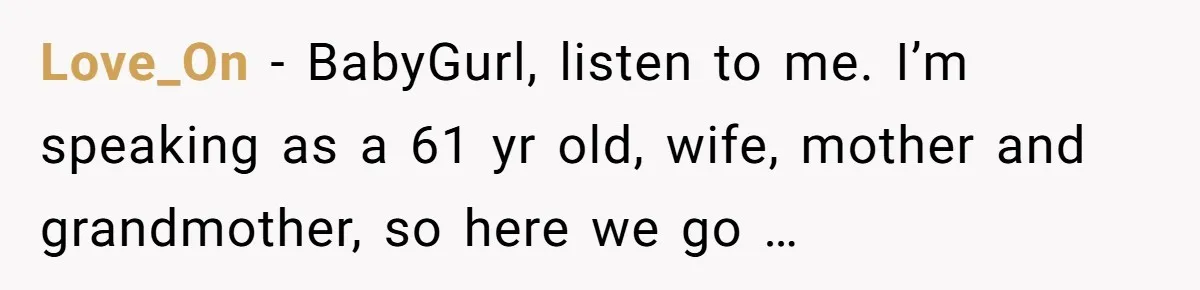 Love_On − BabyGurl, listen to me. I’m speaking as a 61 yr old, wife, mother and grandmother, so here we go …