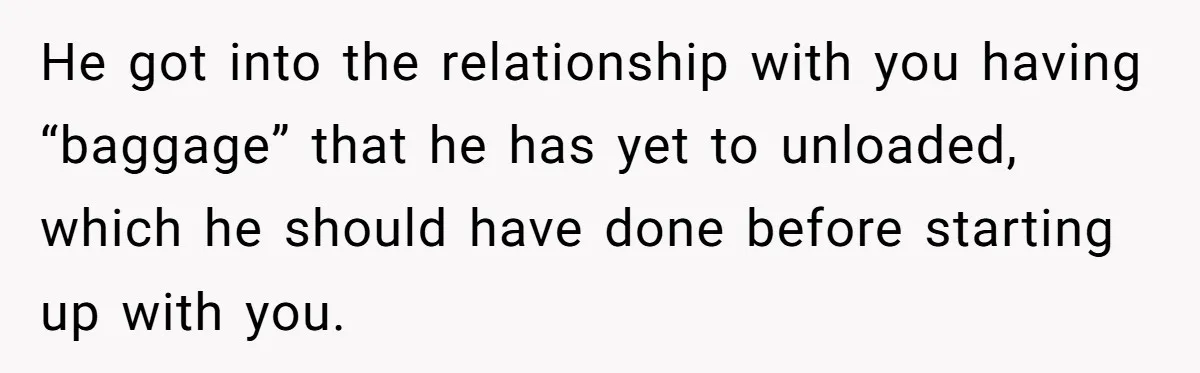He got into the relationship with you having “baggage” that he has yet to unloaded, which he should have done before starting up with you.