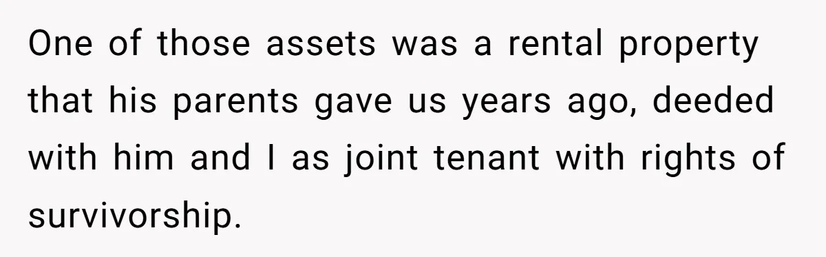 One of those assets was a rental property that his parents gave us years ago, deeded with him and I as joint tenant with rights of survivorship.