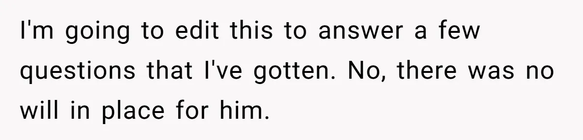 I'm going to edit this to answer a few questions that I've gotten. No, there was no will in place for him.
