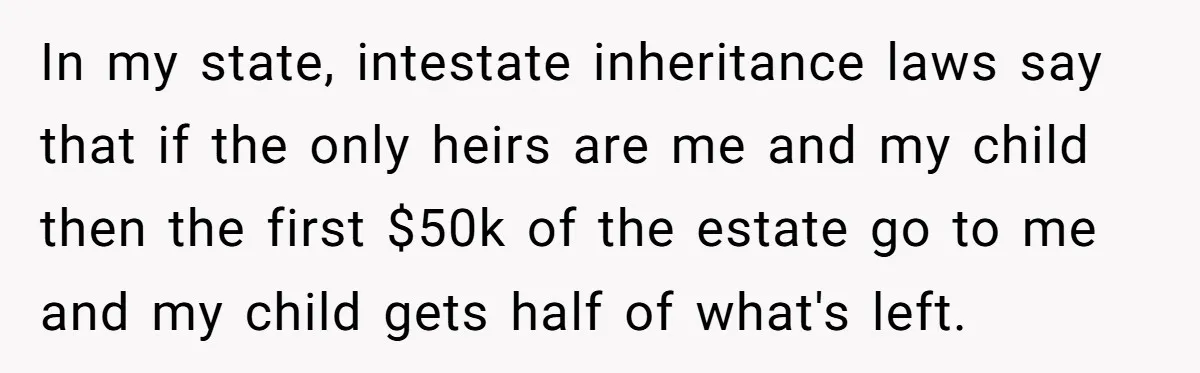 In my state, intestate inheritance laws say that if the only heirs are me and my child then the first $50k of the estate go to me and my child...