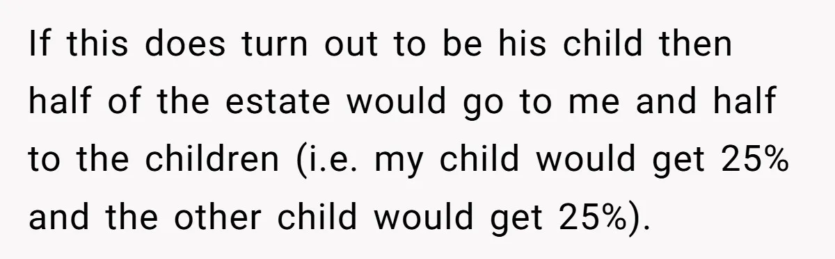 If this does turn out to be his child then half of the estate would go to me and half to the children (i.e. my child would get 25% and...