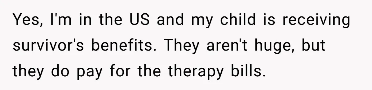 Yes, I'm in the US and my child is receiving survivor's benefits. They aren't huge, but they do pay for the therapy bills.