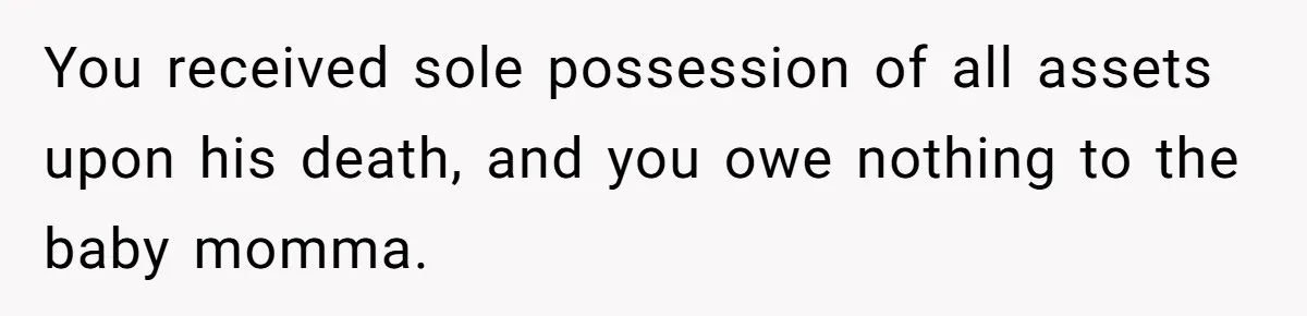 You received sole possession of all assets upon his death, and you owe nothing to the baby momma.