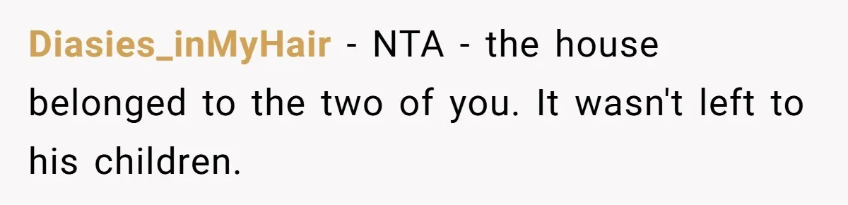 Diasies_inMyHair − NTA - the house belonged to the two of you. It wasn't left to his children.