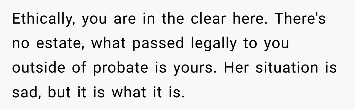 Ethically, you are in the clear here. There's no estate, what passed legally to you outside of probate is yours. Her situation is sad, but it is what it is.