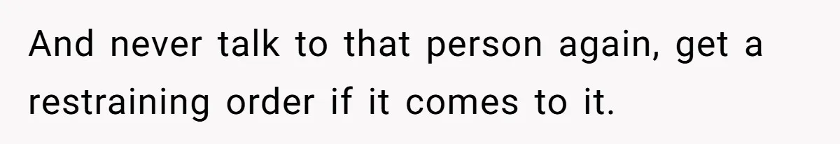 And never talk to that person again, get a restraining order if it comes to it.