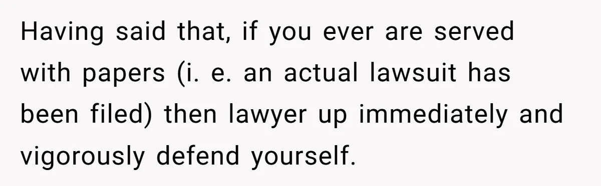 Having said that, if you ever are served with papers (i. e. an actual lawsuit has been filed) then lawyer up immediately and vigorously defend yourself.