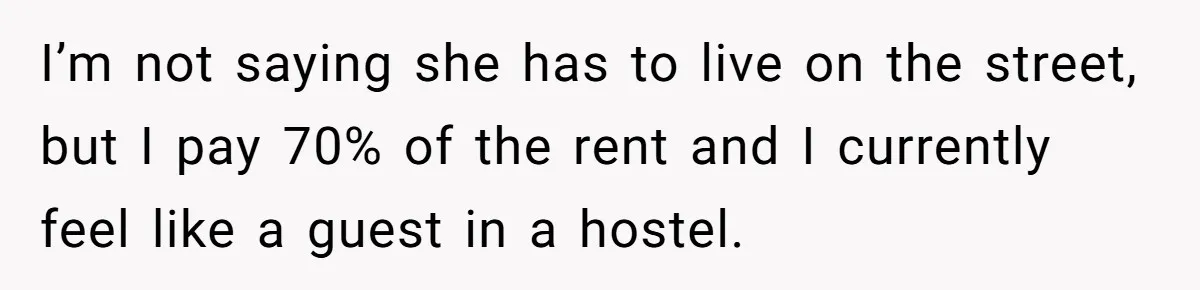 He Let His Girlfriend’s “Heartbroken” Friend Stay for a Few Days, Then Realized He’d Lost Control of His Own Home I’m not saying she has to live on the street, but I pay 70% of the rent and I currently feel like a guest in a hostel.
