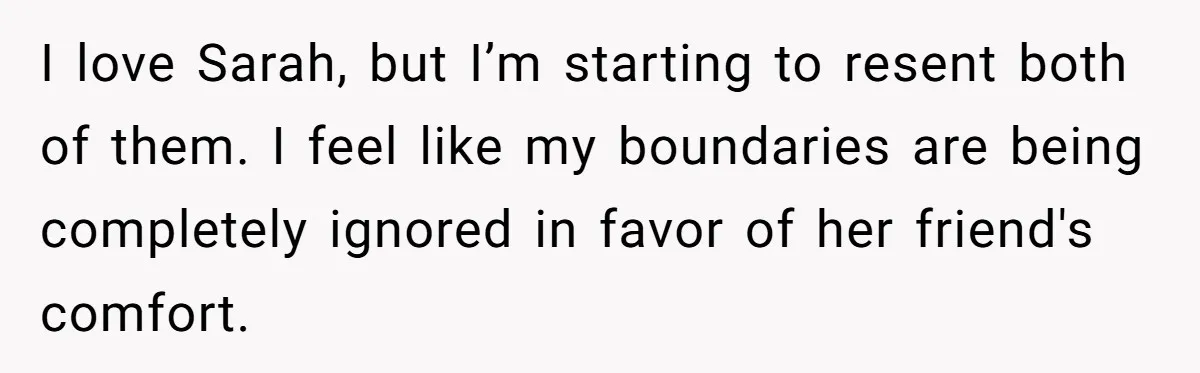 He Let His Girlfriend’s “Heartbroken” Friend Stay for a Few Days, Then Realized He’d Lost Control of His Own Home I love Sarah, but I’m starting to resent both of them. I feel like my boundaries are being completely ignored in favor of her friend's comfort.