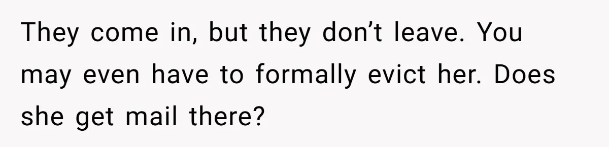 He Let His Girlfriend’s “Heartbroken” Friend Stay for a Few Days, Then Realized He’d Lost Control of His Own Home They come in, but they don’t leave. You may even have to formally evict her. Does she get mail there?