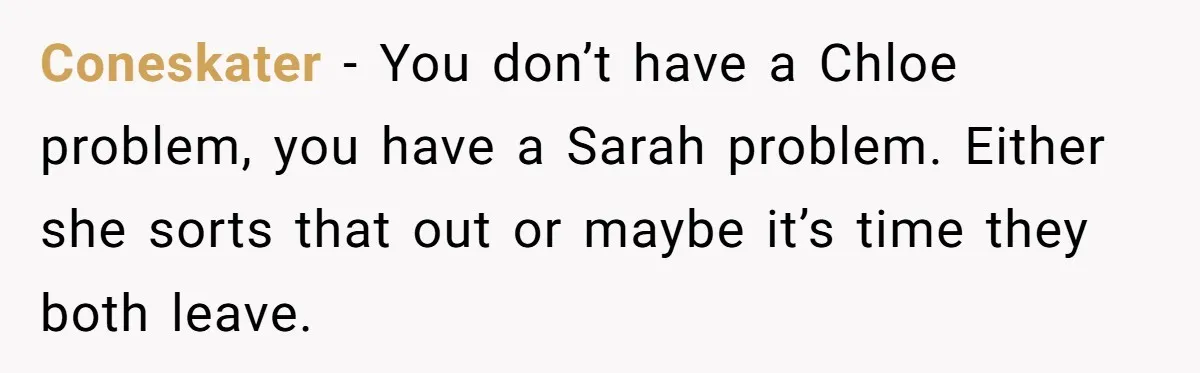 He Let His Girlfriend’s “Heartbroken” Friend Stay for a Few Days, Then Realized He’d Lost Control of His Own Home Coneskater − You don’t have a Chloe problem, you have a Sarah problem. Either she sorts that out or maybe it’s time they both leave.