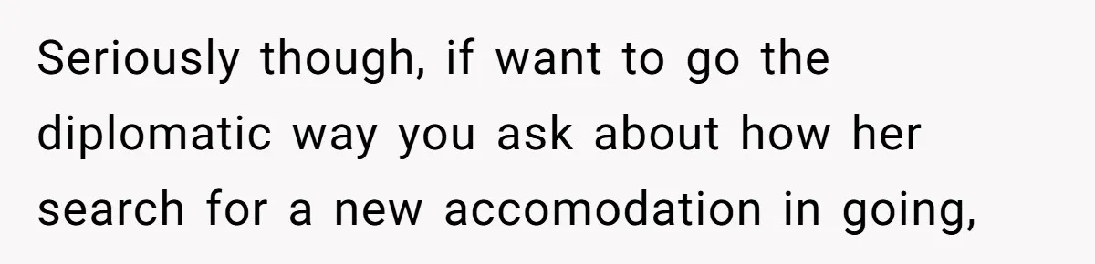 He Let His Girlfriend’s “Heartbroken” Friend Stay for a Few Days, Then Realized He’d Lost Control of His Own Home Seriously though, if want to go the diplomatic way you ask about how her search for a new accomodation in going,