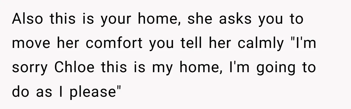 He Let His Girlfriend’s “Heartbroken” Friend Stay for a Few Days, Then Realized He’d Lost Control of His Own Home Also this is your home, she asks you to move her comfort you tell her calmly "I'm sorry Chloe this is my home, I'm going to do as I please"