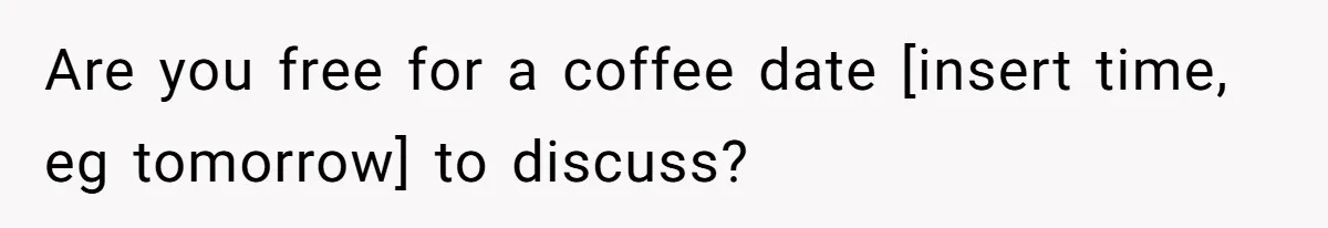 Are you free for a coffee date [insert time, eg tomorrow] to discuss?