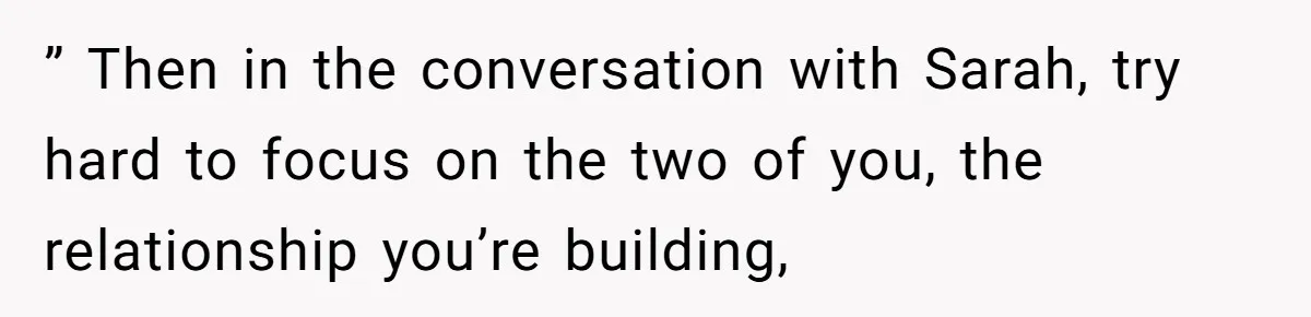 He Let His Girlfriend’s “Heartbroken” Friend Stay for a Few Days, Then Realized He’d Lost Control of His Own Home ” Then in the conversation with Sarah, try hard to focus on the two of you, the relationship you’re building,