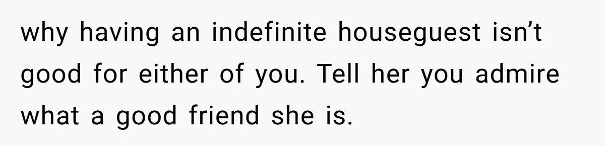 He Let His Girlfriend’s “Heartbroken” Friend Stay for a Few Days, Then Realized He’d Lost Control of His Own Home why having an indefinite houseguest isn’t good for either of you. Tell her you admire what a good friend she is.