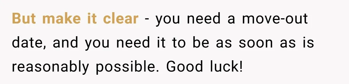 He Let His Girlfriend’s “Heartbroken” Friend Stay for a Few Days, Then Realized He’d Lost Control of His Own Home But make it clear - you need a move-out date, and you need it to be as soon as is reasonably possible. Good luck!