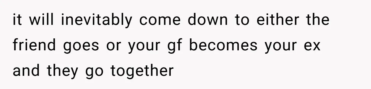 He Let His Girlfriend’s “Heartbroken” Friend Stay for a Few Days, Then Realized He’d Lost Control of His Own Home it will inevitably come down to either the friend goes or your gf becomes your ex and they go together