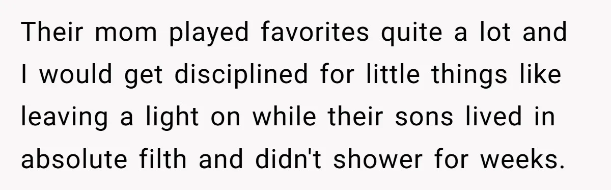 Their mom played favorites quite a lot and I would get disciplined for little things like leaving a light on while their sons lived in absolute filth and didn't shower...